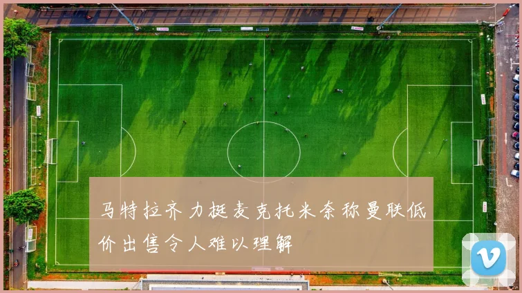 马特拉齐力挺麦克托米奈称曼联低价出售令人难以理解